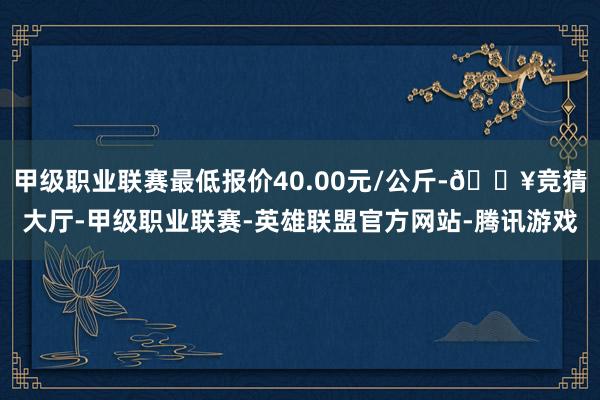 甲级职业联赛最低报价40.00元/公斤-🔥竞猜大厅-甲级职业联赛-英雄联盟官方网站-腾讯游戏