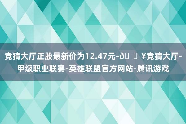 竞猜大厅正股最新价为12.47元-🔥竞猜大厅-甲级职业联赛-英雄联盟官方网站-腾讯游戏