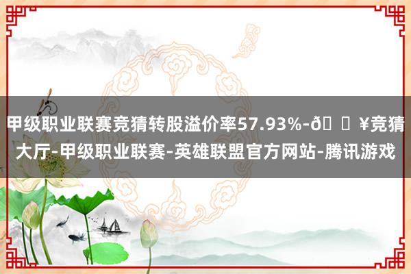 甲级职业联赛竞猜转股溢价率57.93%-🔥竞猜大厅-甲级职业联赛-英雄联盟官方网站-腾讯游戏