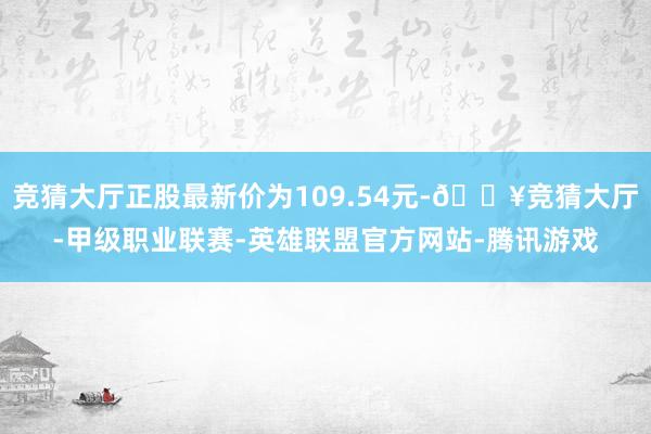 竞猜大厅正股最新价为109.54元-🔥竞猜大厅-甲级职业联赛-英雄联盟官方网站-腾讯游戏