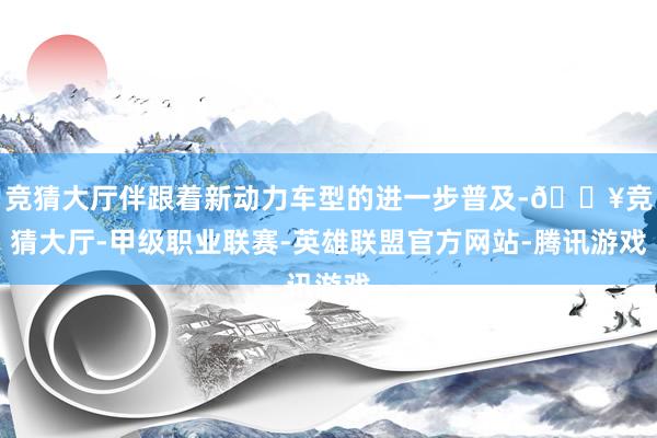 竞猜大厅伴跟着新动力车型的进一步普及-🔥竞猜大厅-甲级职业联赛-英雄联盟官方网站-腾讯游戏