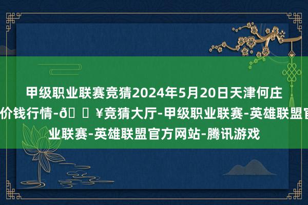 甲级职业联赛竞猜2024年5月20日天津何庄子农居品批发市集价钱行情-🔥竞猜大厅-甲级职业联赛-英雄联盟官方网站-腾讯游戏