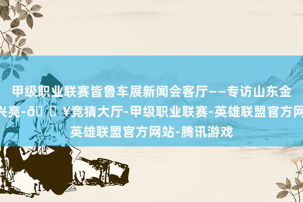 甲级职业联赛皆鲁车展新闻会客厅——专访山东金万通集团 刘兴亮-🔥竞猜大厅-甲级职业联赛-英雄联盟官方网站-腾讯游戏