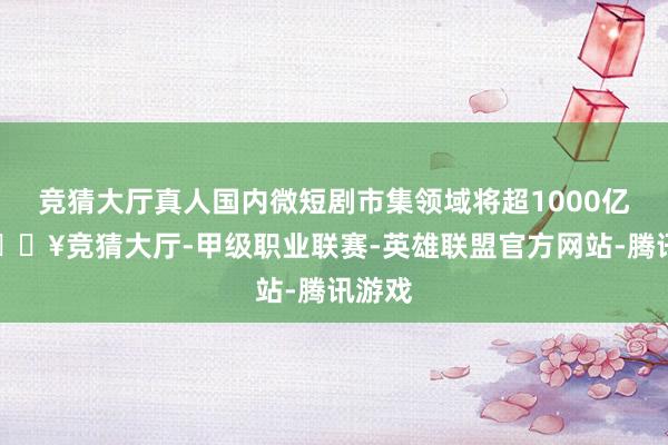 竞猜大厅真人国内微短剧市集领域将超1000亿元-🔥竞猜大厅-甲级职业联赛-英雄联盟官方网站-腾讯游戏