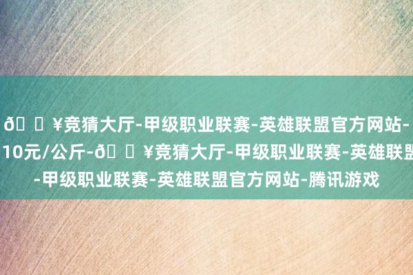 🔥竞猜大厅-甲级职业联赛-英雄联盟官方网站-腾讯游戏最低报价4.10元/公斤-🔥竞猜大厅-甲级职业联赛-英雄联盟官方网站-腾讯游戏