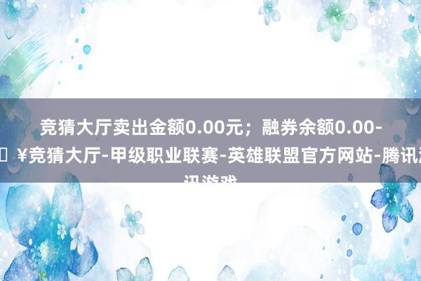 竞猜大厅卖出金额0.00元；融券余额0.00-🔥竞猜大厅-甲级职业联赛-英雄联盟官方网站-腾讯游戏