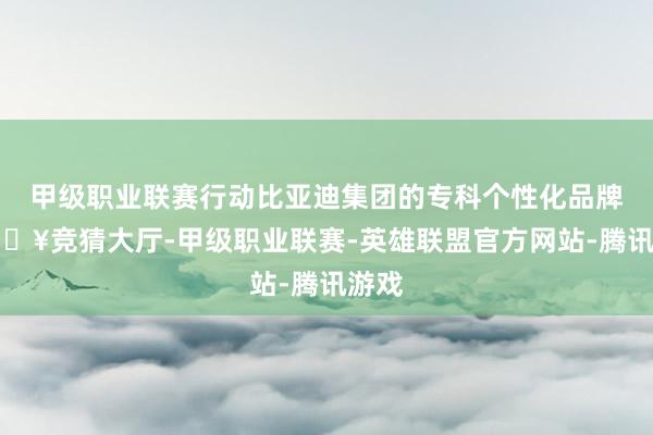 甲级职业联赛行动比亚迪集团的专科个性化品牌-🔥竞猜大厅-甲级职业联赛-英雄联盟官方网站-腾讯游戏