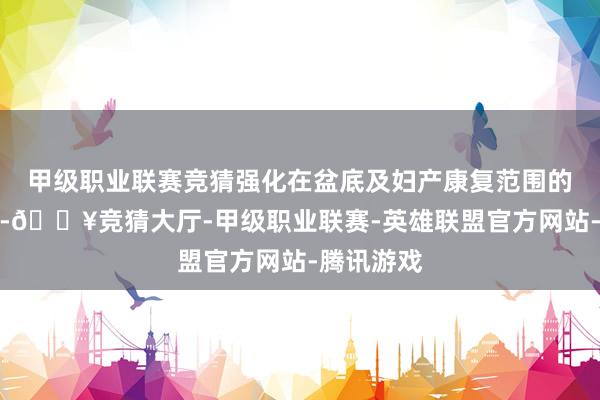 甲级职业联赛竞猜强化在盆底及妇产康复范围的行业地位-🔥竞猜大厅-甲级职业联赛-英雄联盟官方网站-腾讯游戏