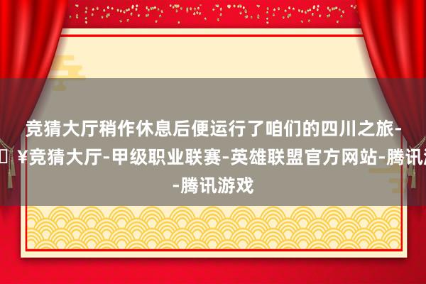 竞猜大厅稍作休息后便运行了咱们的四川之旅-🔥竞猜大厅-甲级职业联赛-英雄联盟官方网站-腾讯游戏