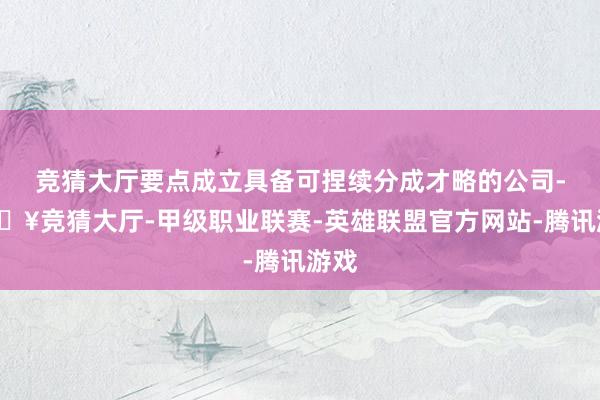 竞猜大厅要点成立具备可捏续分成才略的公司-🔥竞猜大厅-甲级职业联赛-英雄联盟官方网站-腾讯游戏