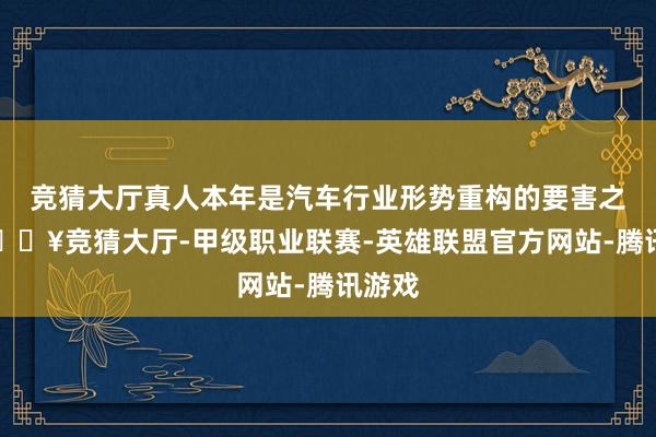 竞猜大厅真人本年是汽车行业形势重构的要害之年-🔥竞猜大厅-甲级职业联赛-英雄联盟官方网站-腾讯游戏