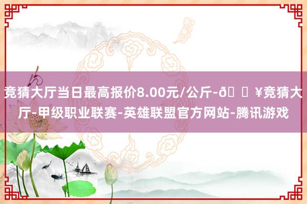 竞猜大厅当日最高报价8.00元/公斤-🔥竞猜大厅-甲级职业联赛-英雄联盟官方网站-腾讯游戏