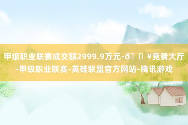 甲级职业联赛成交额2999.9万元-🔥竞猜大厅-甲级职业联赛-英雄联盟官方网站-腾讯游戏