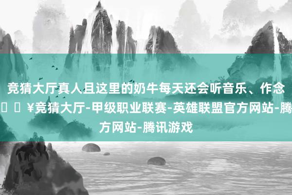 竞猜大厅真人且这里的奶牛每天还会听音乐、作念SPA-🔥竞猜大厅-甲级职业联赛-英雄联盟官方网站-腾讯游戏