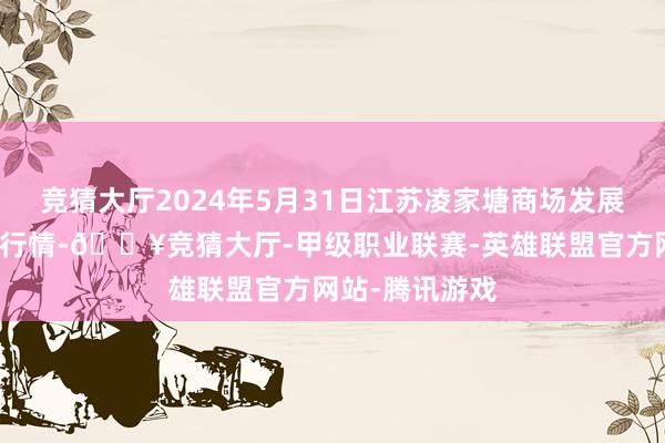 竞猜大厅2024年5月31日江苏凌家塘商场发展有限公司价钱行情-🔥竞猜大厅-甲级职业联赛-英雄联盟官方网站-腾讯游戏