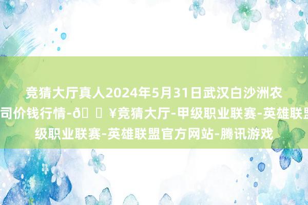 竞猜大厅真人2024年5月31日武汉白沙洲农副家具大阛阓有限公司价钱行情-🔥竞猜大厅-甲级职业联赛-英雄联盟官方网站-腾讯游戏