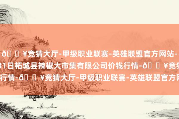 🔥竞猜大厅-甲级职业联赛-英雄联盟官方网站-腾讯游戏2024年5月31日柘城县辣椒大市集有限公司价钱行情-🔥竞猜大厅-甲级职业联赛-英雄联盟官方网站-腾讯游戏