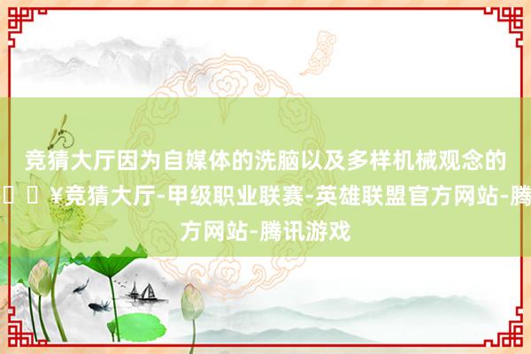 竞猜大厅因为自媒体的洗脑以及多样机械观念的流行-🔥竞猜大厅-甲级职业联赛-英雄联盟官方网站-腾讯游戏