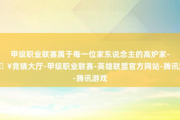甲级职业联赛属于每一位家东说念主的高炉家-🔥竞猜大厅-甲级职业联赛-英雄联盟官方网站-腾讯游戏