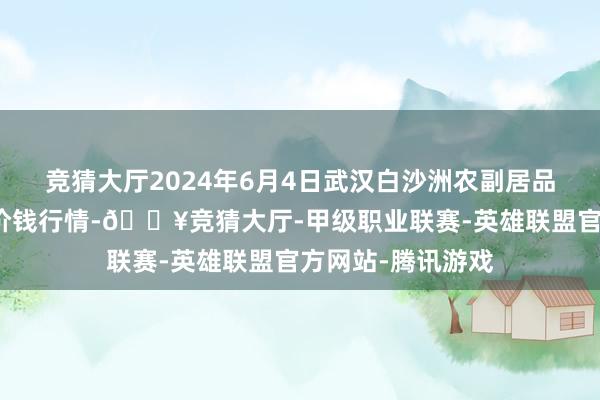 竞猜大厅2024年6月4日武汉白沙洲农副居品大阛阓有限公司价钱行情-🔥竞猜大厅-甲级职业联赛-英雄联盟官方网站-腾讯游戏