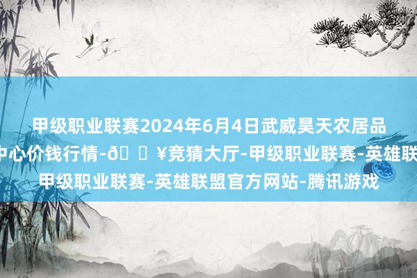 甲级职业联赛2024年6月4日武威昊天农居品走动市集暨仓储物流中心价钱行情-🔥竞猜大厅-甲级职业联赛-英雄联盟官方网站-腾讯游戏