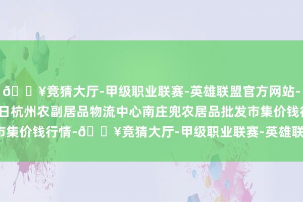 🔥竞猜大厅-甲级职业联赛-英雄联盟官方网站-腾讯游戏2024年6月4日杭州农副居品物流中心南庄兜农居品批发市集价钱行情-🔥竞猜大厅-甲级职业联赛-英雄联盟官方网站-腾讯游戏