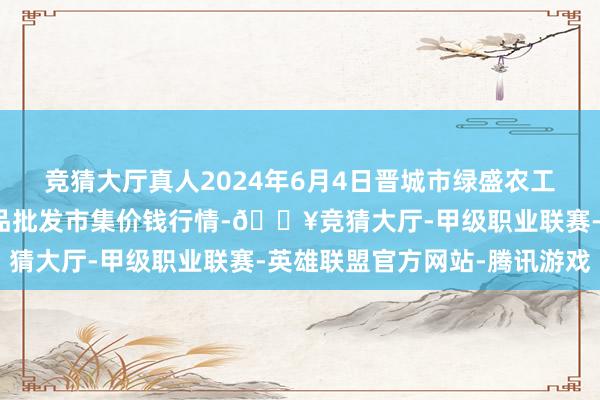 竞猜大厅真人2024年6月4日晋城市绿盛农工商实业有限公司农副居品批发市集价钱行情-🔥竞猜大厅-甲级职业联赛-英雄联盟官方网站-腾讯游戏