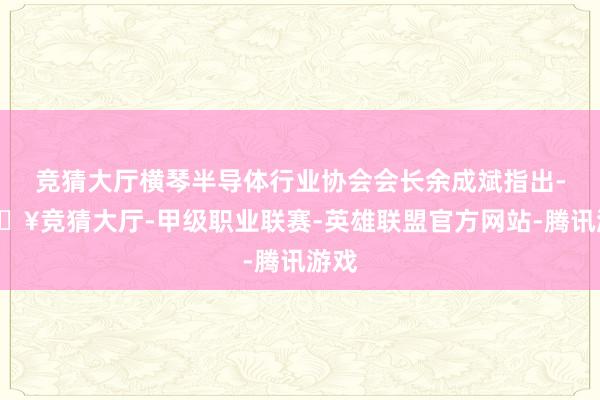 竞猜大厅横琴半导体行业协会会长余成斌指出-🔥竞猜大厅-甲级职业联赛-英雄联盟官方网站-腾讯游戏