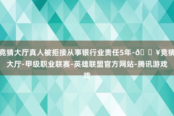 竞猜大厅真人被拒接从事银行业责任5年-🔥竞猜大厅-甲级职业联赛-英雄联盟官方网站-腾讯游戏