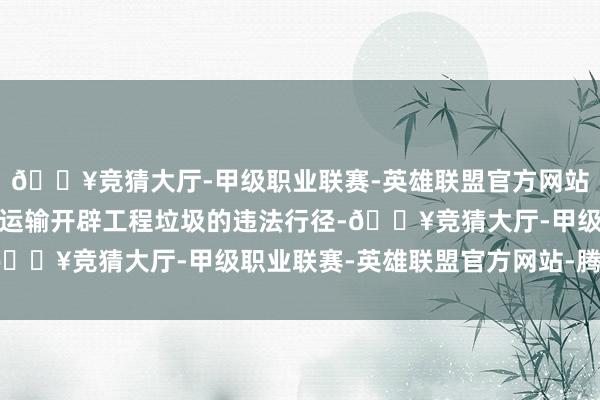 🔥竞猜大厅-甲级职业联赛-英雄联盟官方网站-腾讯游戏组成了违法运输开辟工程垃圾的违法行径-🔥竞猜大厅-甲级职业联赛-英雄联盟官方网站-腾讯游戏