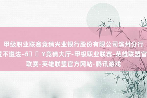 甲级职业联赛竞猜兴业银行股份有限公司滨州分行因“信贷业务处置不遵法-🔥竞猜大厅-甲级职业联赛-英雄联盟官方网站-腾讯游戏