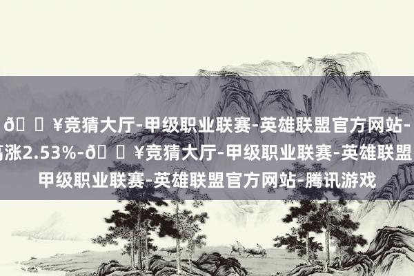 🔥竞猜大厅-甲级职业联赛-英雄联盟官方网站-腾讯游戏近6个月高涨2.53%-🔥竞猜大厅-甲级职业联赛-英雄联盟官方网站-腾讯游戏