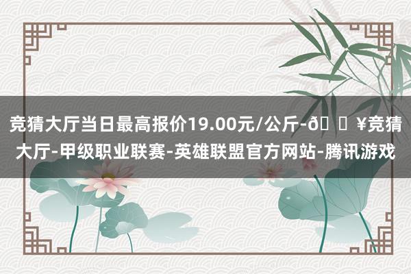 竞猜大厅当日最高报价19.00元/公斤-🔥竞猜大厅-甲级职业联赛-英雄联盟官方网站-腾讯游戏