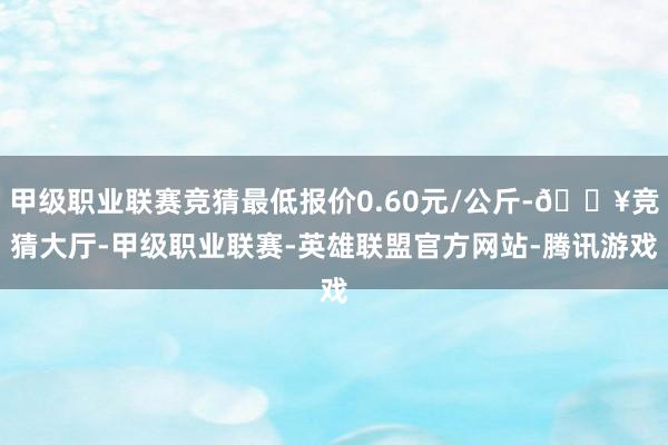 甲级职业联赛竞猜最低报价0.60元/公斤-🔥竞猜大厅-甲级职业联赛-英雄联盟官方网站-腾讯游戏