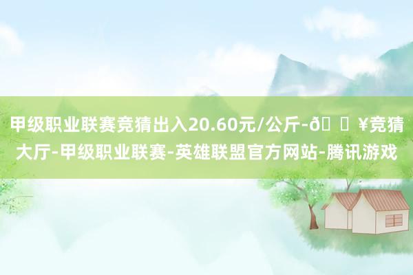 甲级职业联赛竞猜出入20.60元/公斤-🔥竞猜大厅-甲级职业联赛-英雄联盟官方网站-腾讯游戏