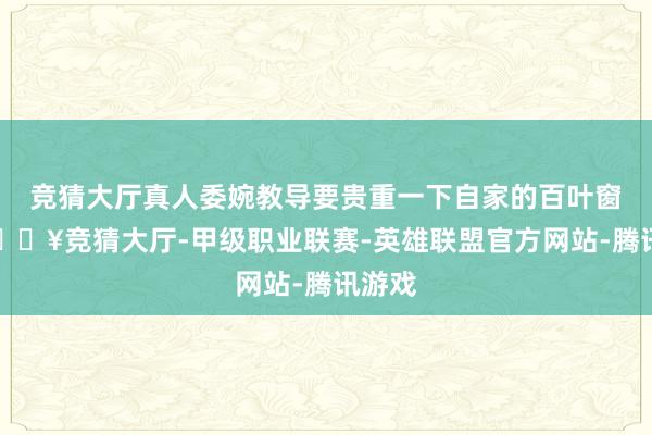 竞猜大厅真人委婉教导要贵重一下自家的百叶窗户-🔥竞猜大厅-甲级职业联赛-英雄联盟官方网站-腾讯游戏