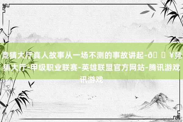 竞猜大厅真人故事从一场不测的事故讲起-🔥竞猜大厅-甲级职业联赛-英雄联盟官方网站-腾讯游戏