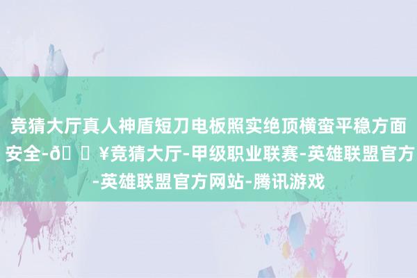 竞猜大厅真人神盾短刀电板照实绝顶横蛮平稳方面称为“军工级”安全-🔥竞猜大厅-甲级职业联赛-英雄联盟官方网站-腾讯游戏