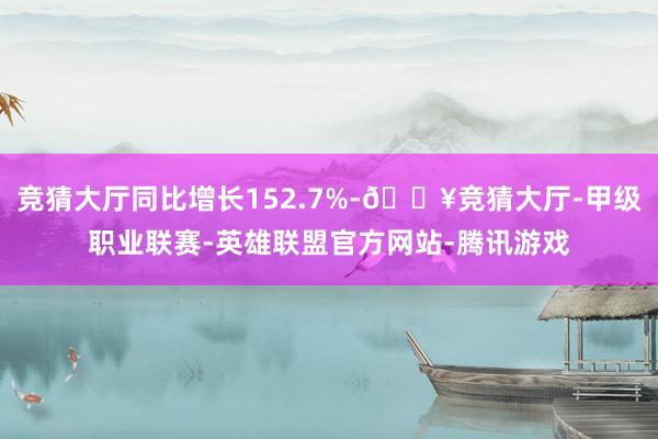 竞猜大厅同比增长152.7%-🔥竞猜大厅-甲级职业联赛-英雄联盟官方网站-腾讯游戏