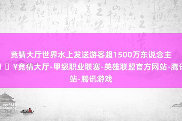 竞猜大厅世界水上发送游客超1500万东说念主次-🔥竞猜大厅-甲级职业联赛-英雄联盟官方网站-腾讯游戏