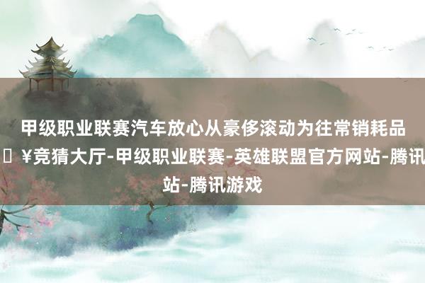 甲级职业联赛汽车放心从豪侈滚动为往常销耗品-🔥竞猜大厅-甲级职业联赛-英雄联盟官方网站-腾讯游戏