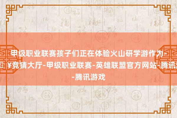 甲级职业联赛孩子们正在体验火山研学游作为-🔥竞猜大厅-甲级职业联赛-英雄联盟官方网站-腾讯游戏