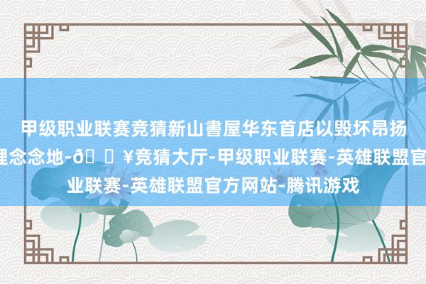 甲级职业联赛竞猜新山書屋华东首店以毁坏昂扬打造生涯自洽的理念念地-🔥竞猜大厅-甲级职业联赛-英雄联盟官方网站-腾讯游戏