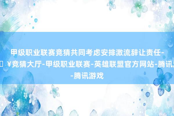 甲级职业联赛竞猜共同考虑安排激流辞让责任-🔥竞猜大厅-甲级职业联赛-英雄联盟官方网站-腾讯游戏