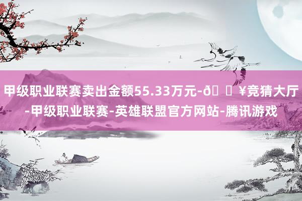 甲级职业联赛卖出金额55.33万元-🔥竞猜大厅-甲级职业联赛-英雄联盟官方网站-腾讯游戏