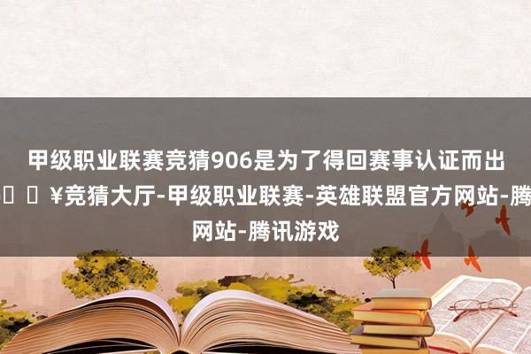 甲级职业联赛竞猜906是为了得回赛事认证而出产的-🔥竞猜大厅-甲级职业联赛-英雄联盟官方网站-腾讯游戏