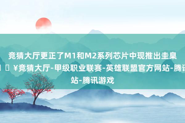 竞猜大厅更正了M1和M2系列芯片中现推出圭臬款-🔥竞猜大厅-甲级职业联赛-英雄联盟官方网站-腾讯游戏