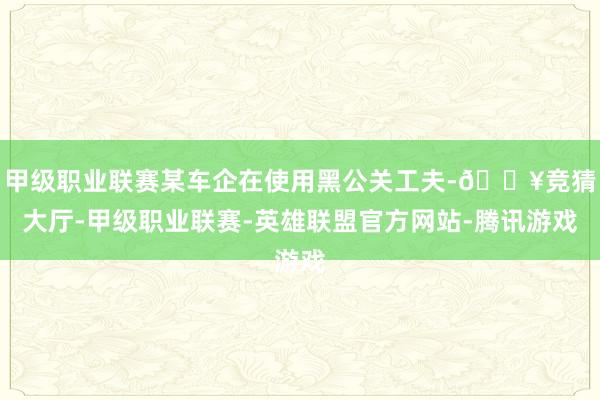 甲级职业联赛某车企在使用黑公关工夫-🔥竞猜大厅-甲级职业联赛-英雄联盟官方网站-腾讯游戏