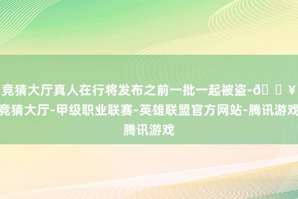 竞猜大厅真人在行将发布之前一批一起被盗-🔥竞猜大厅-甲级职业联赛-英雄联盟官方网站-腾讯游戏