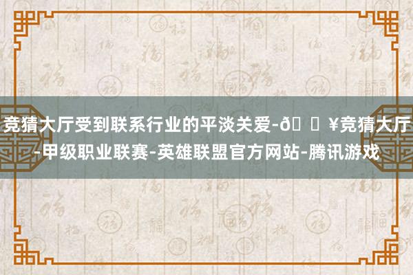 竞猜大厅受到联系行业的平淡关爱-🔥竞猜大厅-甲级职业联赛-英雄联盟官方网站-腾讯游戏